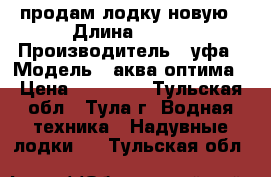 продам лодку новую › Длина ­ 260 › Производитель ­ уфа › Модель ­ аква-оптима › Цена ­ 11 500 - Тульская обл., Тула г. Водная техника » Надувные лодки   . Тульская обл.